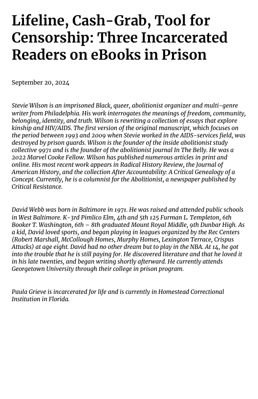 Lifeline, Cash-Grab, Tool for Censorship: Three Incarcerated Readers on eBooks in Prison  September 20, 2024  Stevie Wilson s an imprisoned Black, queer, abolitionist organizer and multi-genre writer from Philadelphia. His work interrogates the meanings of freedom, community, belonging, identity, and truth. Wilson is rewriting a collection of essays that explore kinship and HIV/AIDS. The first version of the original manuscript, which focuses on the period between 1993 and 2009 when Stevie worked in the AIDS-services field, was destroed by prison guards. Wilson i the founder of the inside abolitionist study collective 9971 and is the founder of the abolitionist journal In The Belly. He was a 2022 Marvel Cooke Fellow. Wilson has published numerous articles in print and online. His most recent work appears in Radical History Review, the Journal of American History, and the collection After Accountability: A Critical Genealogy of a Concept. Currently, he is acolumnist for the Abolitionist, a newspaper published by Critical Resistance!  ’David Webb was born in Baltimore in 1971 He was raised and attended public schools inWest Baltimore. K-3rd Pimlico Elm, 4th and 5th 125 Furman L. Templeton, 6th ‘Booker T. Washington, 6th ~ 8th graduated Mount Royal Middle, 9th Dunbar High. As akid, David loved sports, and began playing in leagues organized by the Rec Centers (Robert Marshall, McCollough Homes, Murphy Homes, Lexington Terrace, Crispus Attucks) at age eight. David had no other dream but to play in the NBA. At 14, he got into the trouble that he is till paying for. He discovered literature and that he loved it in his late twenties, and began writing shortly afterward. He currently attends ‘Georgetown University through their college in prison program.  Paula Grieve is incarcerated for life and is currently in Homestead Correctional Institution in Florida 
